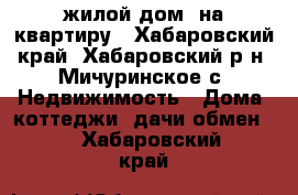 жилой дом  на квартиру - Хабаровский край, Хабаровский р-н, Мичуринское с. Недвижимость » Дома, коттеджи, дачи обмен   . Хабаровский край